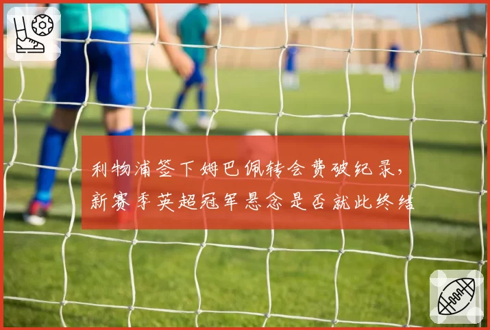 利物浦签下姆巴佩转会费破纪录，新赛季英超冠军悬念是否就此终结？
