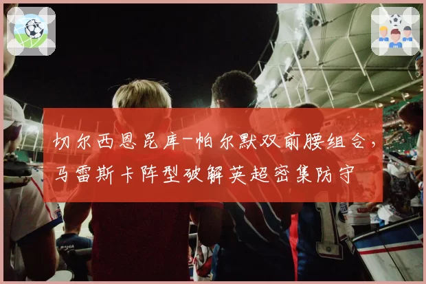 切尔西恩昆库-帕尔默双前腰组合，马雷斯卡阵型破解英超密集防守
