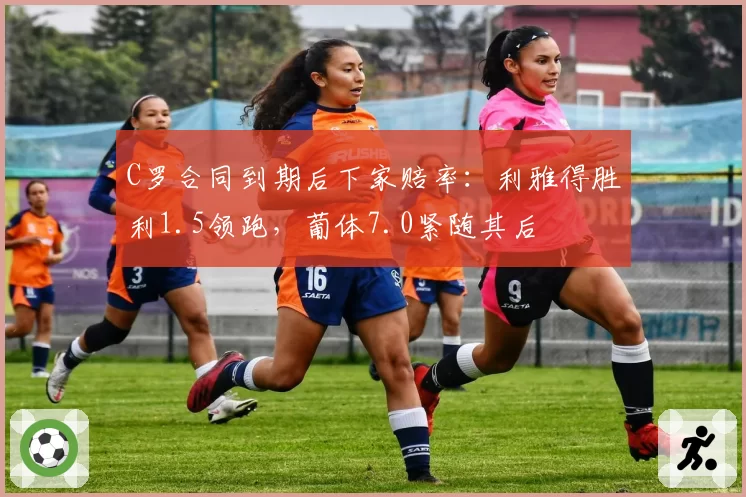 C罗合同到期后下家赔率：利雅得胜利1.5领跑，葡体7.0紧随其后