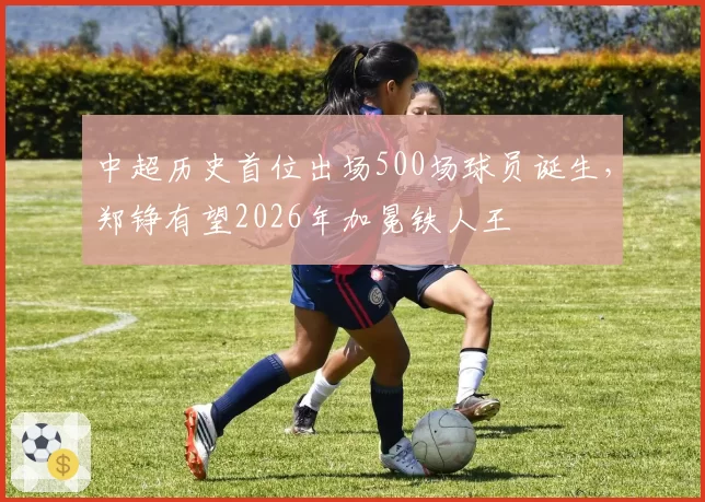 中超历史首位出场500场球员诞生，郑铮有望2026年加冕铁人王