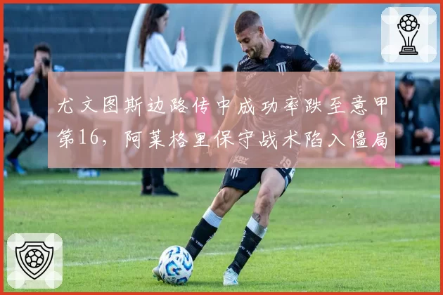 尤文图斯边路传中成功率跌至意甲第16，阿莱格里保守战术陷入僵局