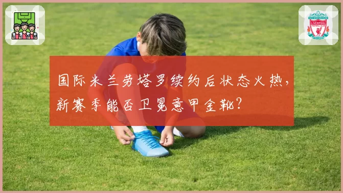 国际米兰劳塔罗续约后状态火热，新赛季能否卫冕意甲金靴？