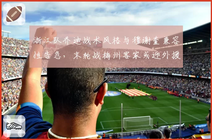 浙江队乔迪战术风格与穆谢奎兼容性告急,末轮战梅州客家或迎外援调整关键节点?