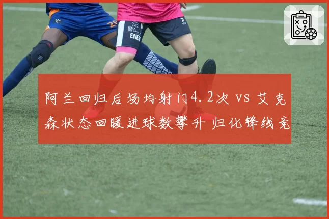阿兰回归后场均射门4.2次 vs 艾克森状态回暖进球数攀升 归化锋线竞争白热化