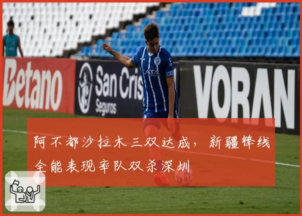 阿不都沙拉木三双达成,新疆锋线全能表现率队双杀深圳