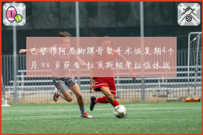 巴黎穆阿尼脚踝骨裂手术恢复期4个月 vs 贡萨洛-拉莫斯韧带拉伤休战8周，巴黎双锋投资回报率遭质疑