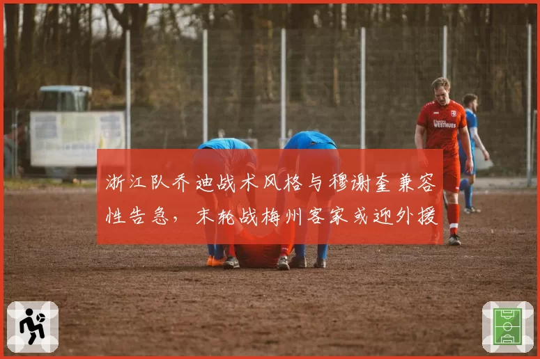 浙江队乔迪战术风格与穆谢奎兼容性告急,末轮战梅州客家或迎外援调整关键节点?