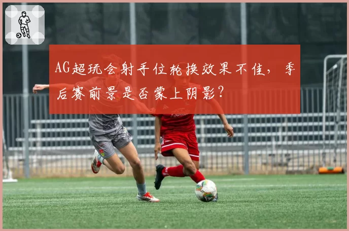 AG超玩会射手位轮换效果不佳，季后赛前景是否蒙上阴影？