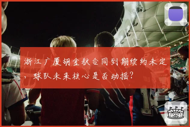 浙江广厦胡金秋合同到期续约未定，球队未来核心是否动摇？