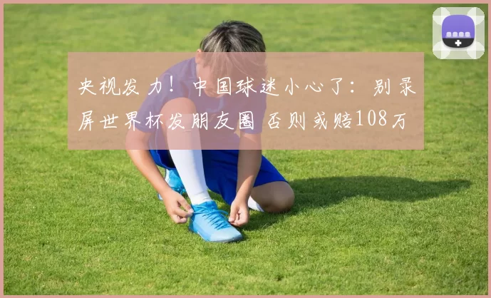 央视发力！中国球迷小心了：别录屏世界杯发朋友圈 否则或赔108万