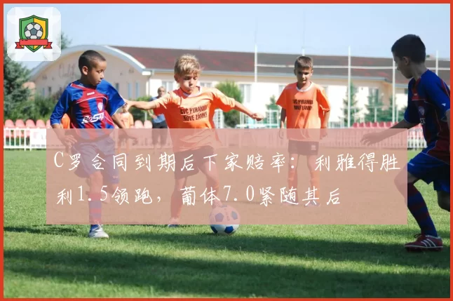 C罗合同到期后下家赔率：利雅得胜利1.5领跑，葡体7.0紧随其后