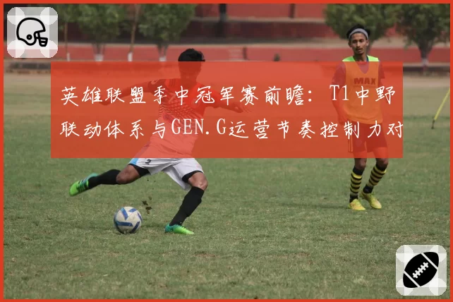 英雄联盟季中冠军赛前瞻:T1中野联动体系与GEN.G运营节奏控制力对比
