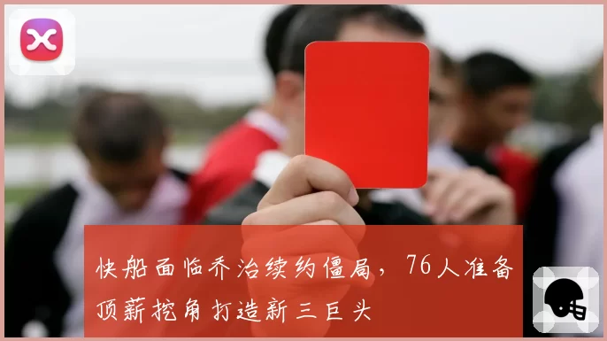 快船面临乔治续约僵局，76人准备顶薪挖角打造新三巨头