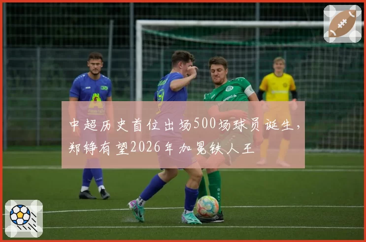 中超历史首位出场500场球员诞生，郑铮有望2026年加冕铁人王